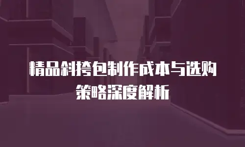 精品斜挎包制作成本与选购策略深度解析