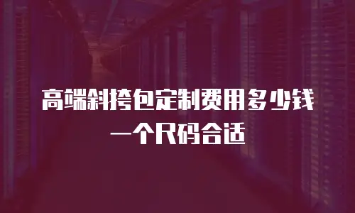 高端斜挎包定制费用多少钱一个尺码合适