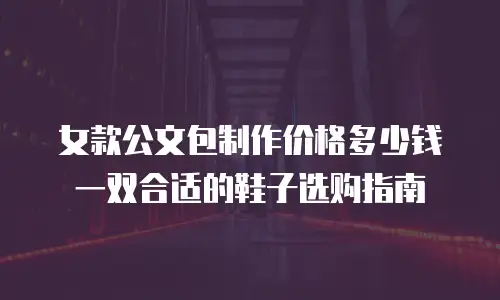 女款公文包制作价格多少钱一双合适的鞋子选购指南
