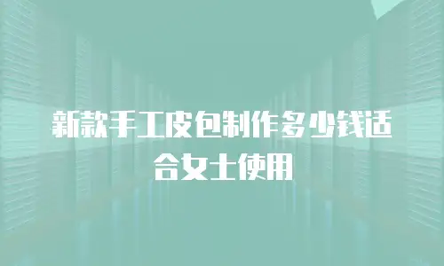 新款手工皮包制作多少钱适合女士使用