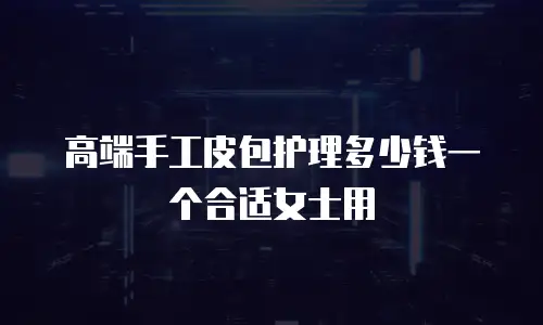 高端手工皮包护理多少钱一个合适女士用
