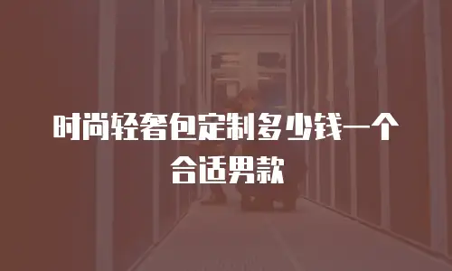 时尚轻奢包定制多少钱一个合适男款