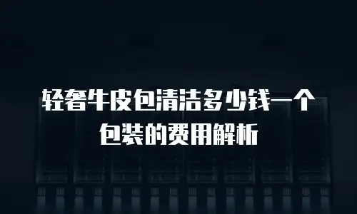 轻奢牛皮包清洁多少钱一个包装的费用解析