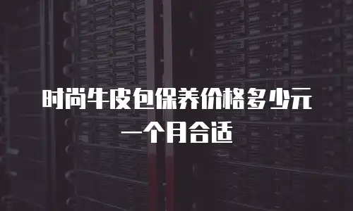 时尚牛皮包保养价格多少元一个月合适