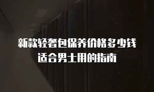 新款轻奢包保养价格多少钱适合男士用的指南