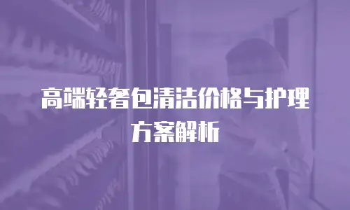 高端轻奢包清洁价格与护理方案解析