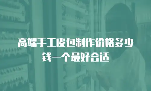 高端手工皮包制作价格多少钱一个最好合适