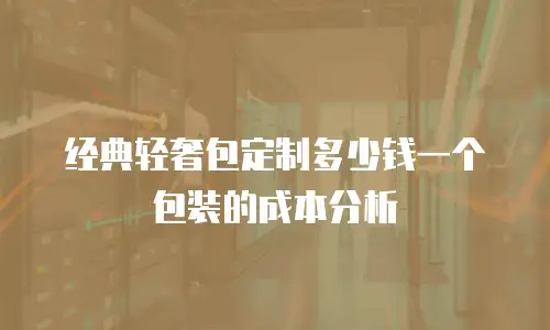 经典轻奢包定制多少钱一个包装的成本分析