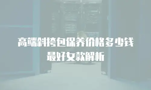 高端斜挎包保养价格多少钱最好女款解析