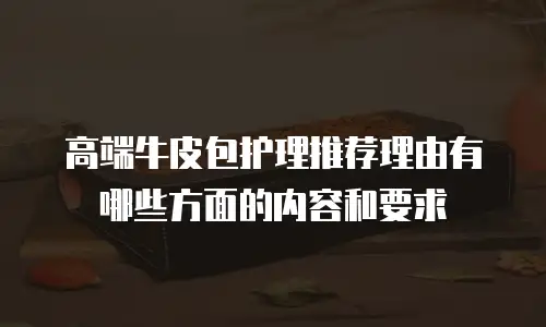高端牛皮包护理推荐理由有哪些方面的内容和要求