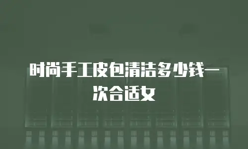 时尚手工皮包清洁多少钱一次合适女