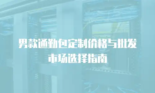 男款通勤包定制价格与批发市场选择指南