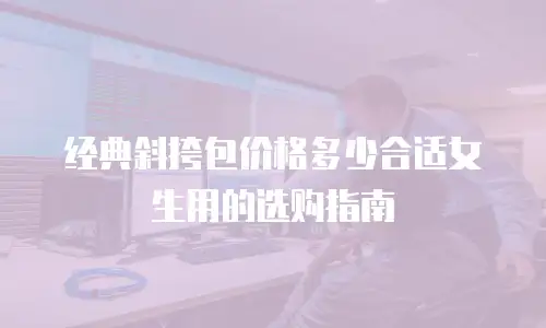 经典斜挎包价格多少合适女生用的选购指南