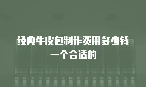 经典牛皮包制作费用多少钱一个合适的