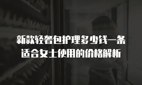 新款轻奢包护理多少钱一条适合女士使用的价格解析