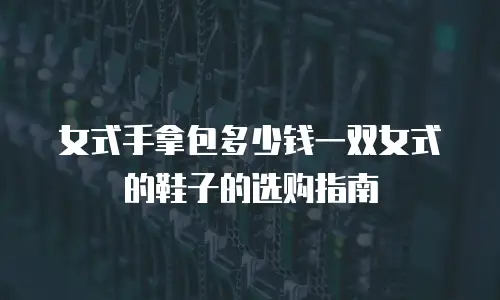 女式手拿包多少钱一双女式的鞋子的选购指南