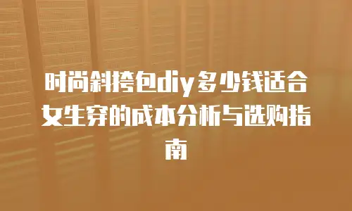 时尚斜挎包diy多少钱适合女生穿的成本分析与选购指南