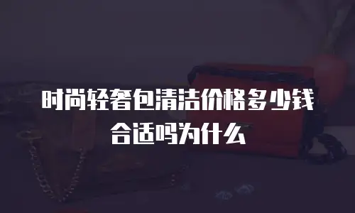时尚轻奢包清洁价格多少钱合适吗为什么