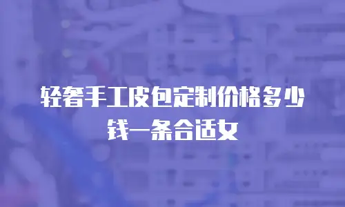 轻奢手工皮包定制价格多少钱一条合适女