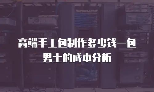 高端手工包制作多少钱一包男士的成本分析