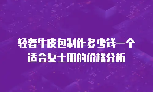 轻奢牛皮包制作多少钱一个适合女士用的价格分析