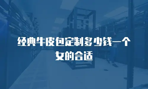 经典牛皮包定制多少钱一个女的合适