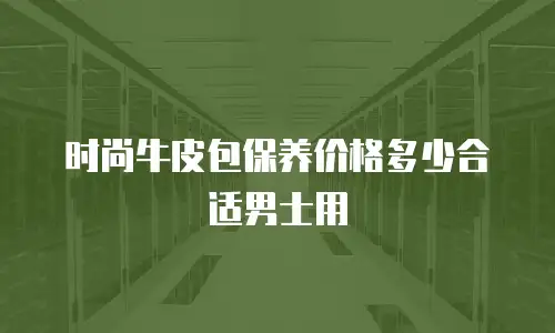 时尚牛皮包保养价格多少合适男士用