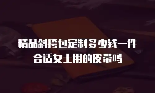 精品斜挎包定制多少钱一件合适女士用的皮带吗