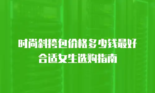 时尚斜挎包价格多少钱最好合适女生选购指南