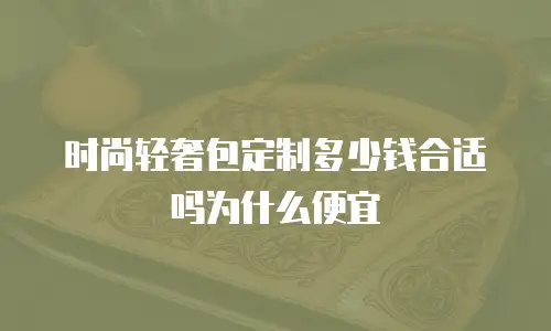 时尚轻奢包定制多少钱合适吗为什么便宜