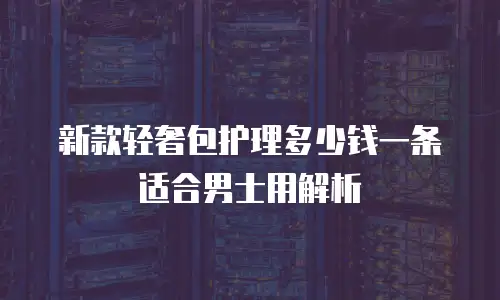 新款轻奢包护理多少钱一条适合男士用解析