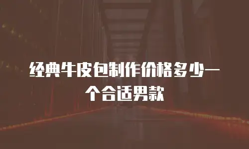 经典牛皮包制作价格多少一个合适男款