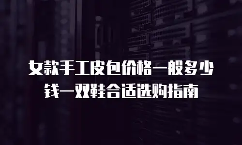 女款手工皮包价格一般多少钱一双鞋合适选购指南