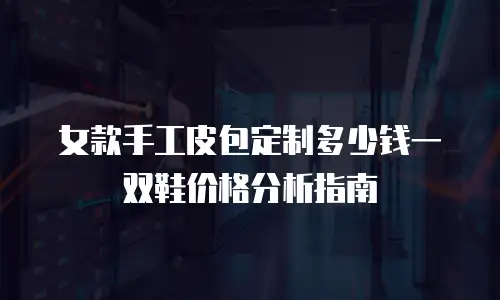 女款手工皮包定制多少钱一双鞋价格分析指南