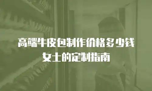 高端牛皮包制作价格多少钱女士的定制指南