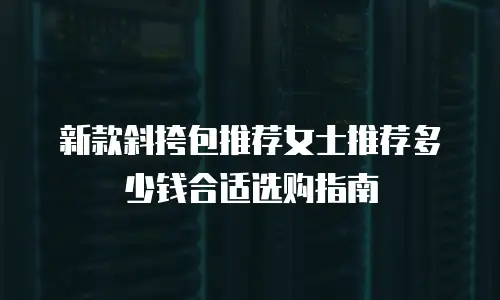 新款斜挎包推荐女士推荐多少钱合适选购指南