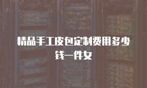 精品手工皮包定制费用多少钱一件女