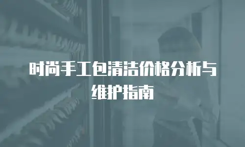 时尚手工包清洁价格分析与维护指南