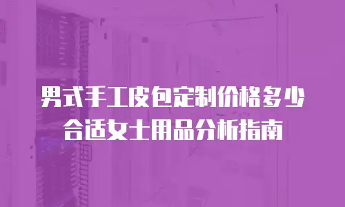 男式手工皮包定制价格多少合适女士用品分析指南