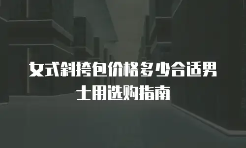 女式斜挎包价格多少合适男士用选购指南