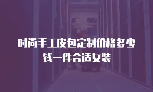 时尚手工皮包定制价格多少钱一件合适女装
