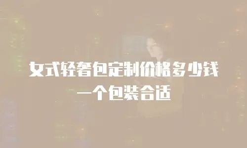 女式轻奢包定制价格多少钱一个包装合适