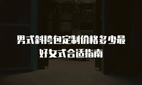 男式斜挎包定制价格多少最好女式合适指南