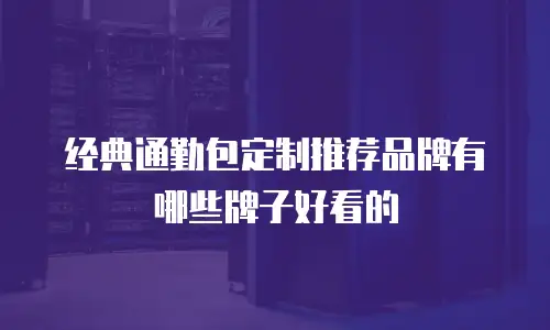 经典通勤包定制推荐品牌有哪些牌子好看的
