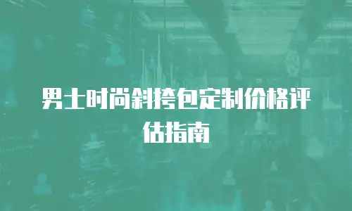 男士时尚斜挎包定制价格评估指南