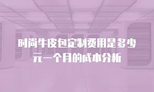 时尚牛皮包定制费用是多少元一个月的成本分析