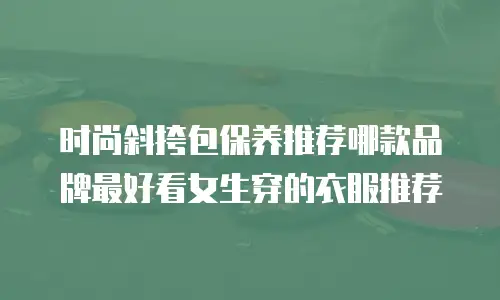 时尚斜挎包保养推荐哪款品牌最好看女生穿的衣服推荐