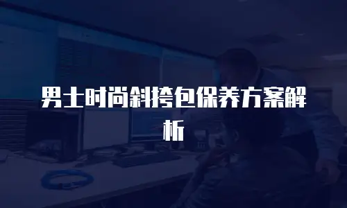 男士时尚斜挎包保养方案解析