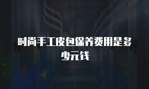 时尚手工皮包保养费用是多少元钱