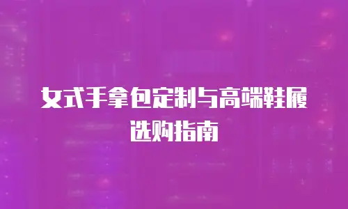 女式手拿包定制与高端鞋履选购指南